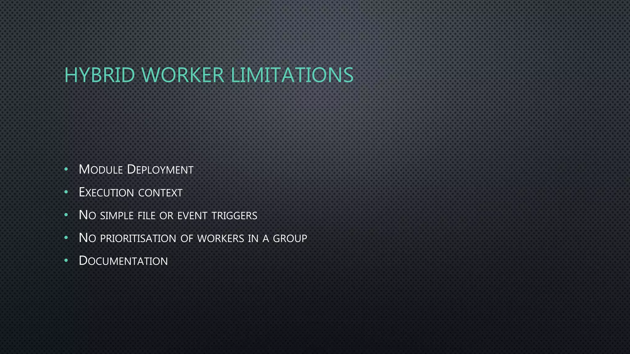 HYBRID WORKER LIMITATIONS
• MODULE DEPLOYMENT
• EXECUTION CONTEXT
• NO SIMPLE FILE OR EVENT TRIGGERS
• NO PRIORITISATION OF WORKERS IN A GROUP
• DOCUMENTATION
 