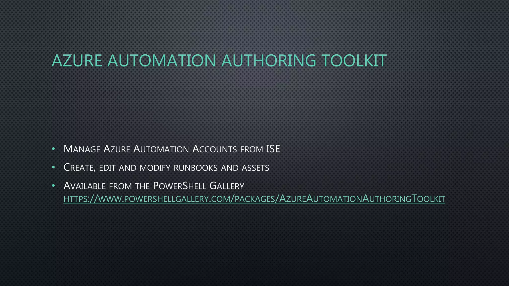 AZURE AUTOMATION AUTHORING TOOLKIT
• MANAGE AZURE AUTOMATION ACCOUNTS FROM ISE
• CREATE, EDIT AND MODIFY RUNBOOKS AND ASSETS
• AVAILABLE FROM THE POWERSHELL GALLERY
HTTPS://WWW.POWERSHELLGALLERY.COM/PACKAGES/AZUREAUTOMATIONAUTHORINGTOOLKIT
 
