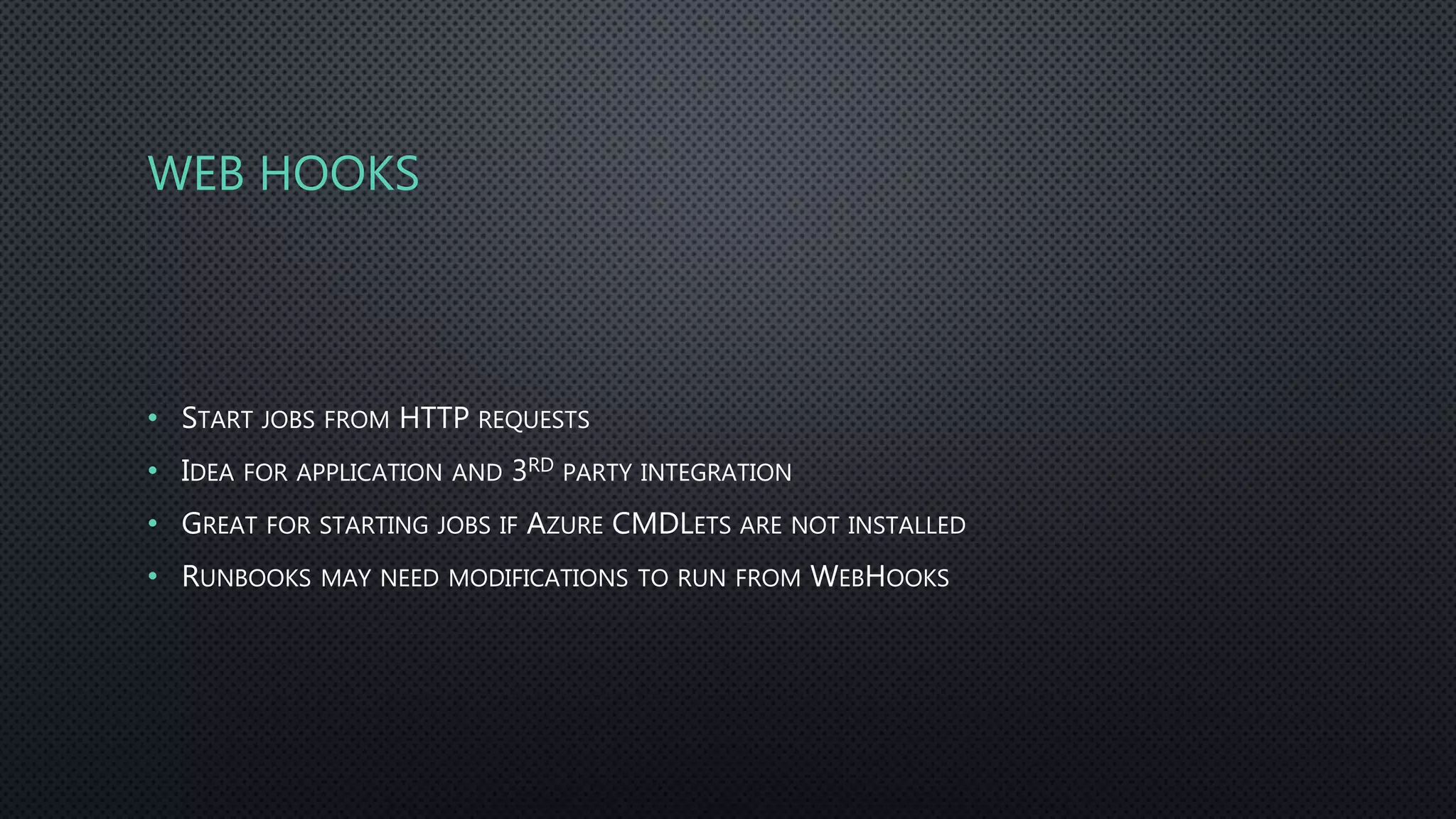 WEB HOOKS
• START JOBS FROM HTTP REQUESTS
• IDEA FOR APPLICATION AND 3RD PARTY INTEGRATION
• GREAT FOR STARTING JOBS IF AZURE CMDLETS ARE NOT INSTALLED
• RUNBOOKS MAY NEED MODIFICATIONS TO RUN FROM WEBHOOKS
 