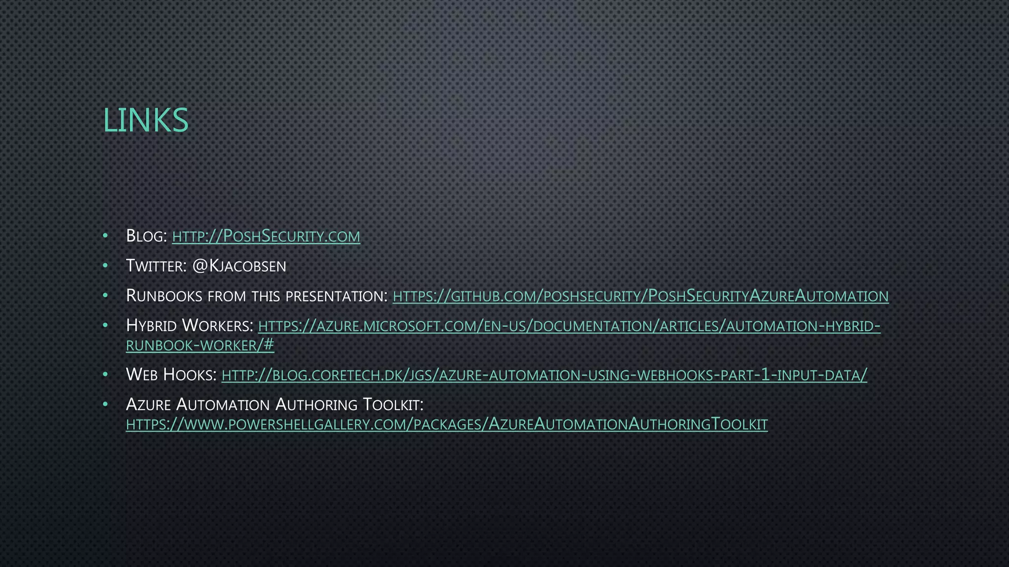 LINKS
• BLOG: HTTP://POSHSECURITY.COM
• TWITTER: @KJACOBSEN
• RUNBOOKS FROM THIS PRESENTATION: HTTPS://GITHUB.COM/POSHSECURITY/POSHSECURITYAZUREAUTOMATION
• HYBRID WORKERS: HTTPS://AZURE.MICROSOFT.COM/EN-US/DOCUMENTATION/ARTICLES/AUTOMATION-HYBRID-
RUNBOOK-WORKER/#
• WEB HOOKS: HTTP://BLOG.CORETECH.DK/JGS/AZURE-AUTOMATION-USING-WEBHOOKS-PART-1-INPUT-DATA/
• AZURE AUTOMATION AUTHORING TOOLKIT:
HTTPS://WWW.POWERSHELLGALLERY.COM/PACKAGES/AZUREAUTOMATIONAUTHORINGTOOLKIT
 