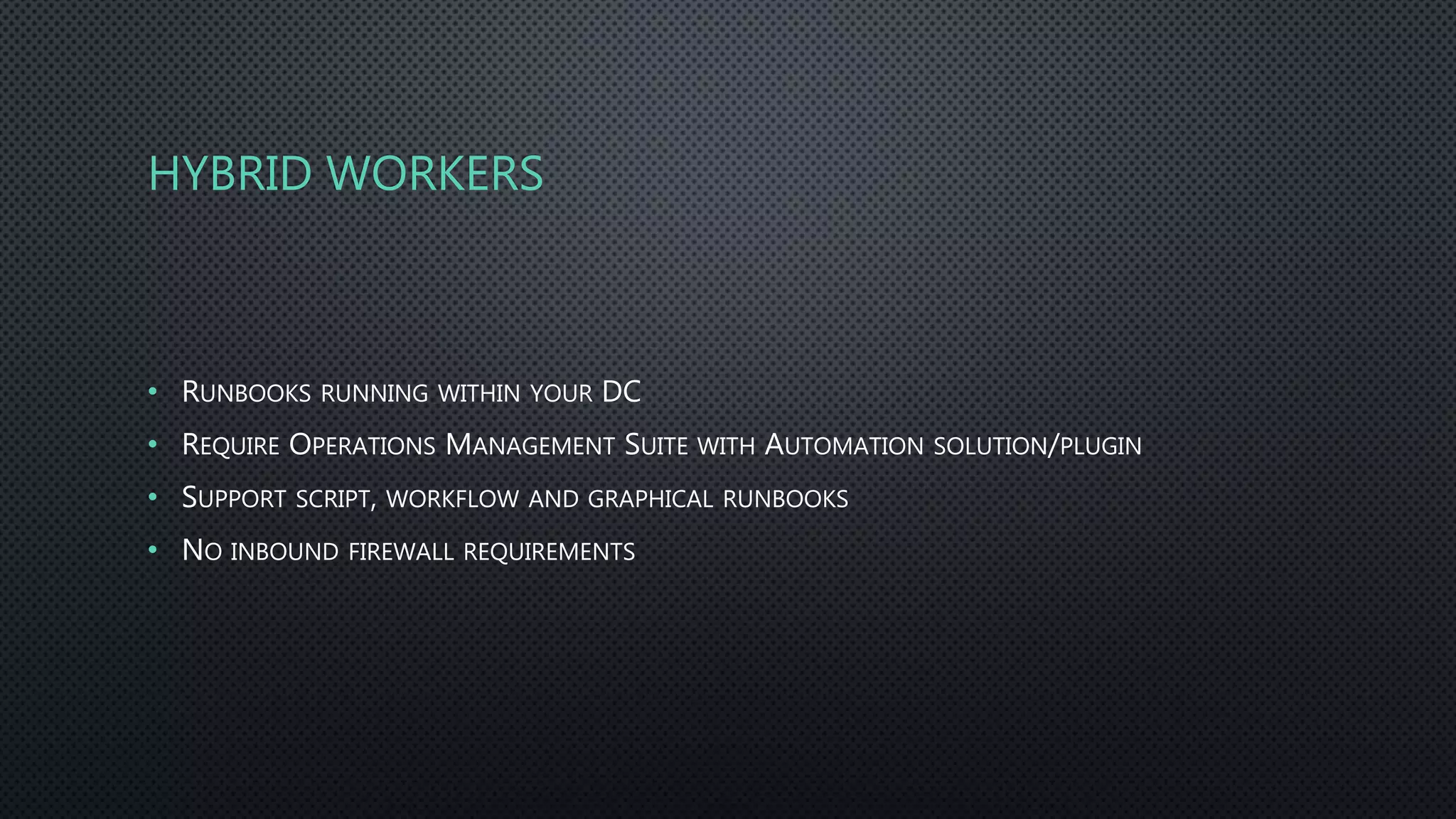HYBRID WORKERS
• RUNBOOKS RUNNING WITHIN YOUR DC
• REQUIRE OPERATIONS MANAGEMENT SUITE WITH AUTOMATION SOLUTION/PLUGIN
• SUPPORT SCRIPT, WORKFLOW AND GRAPHICAL RUNBOOKS
• NO INBOUND FIREWALL REQUIREMENTS
 