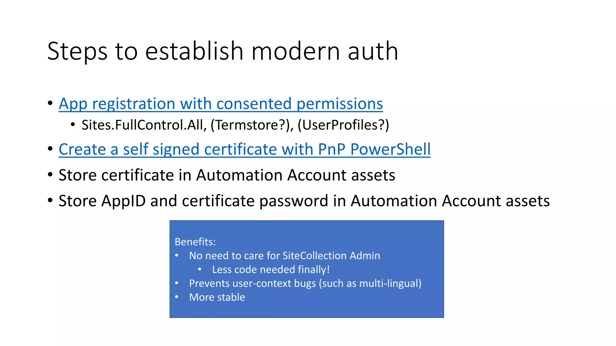 Steps to establish modern auth
• App registration with consented permissions
• Sites.FullControl.All, (Termstore?), (UserProfiles?)
• Create a self signed certificate with PnP PowerShell
• Store certificate in Automation Account assets
• Store AppID and certificate password in Automation Account assets
Benefits:
• No need to care for SiteCollection Admin
• Less code needed finally!
• Prevents user-context bugs (such as multi-lingual)
• More stable
 