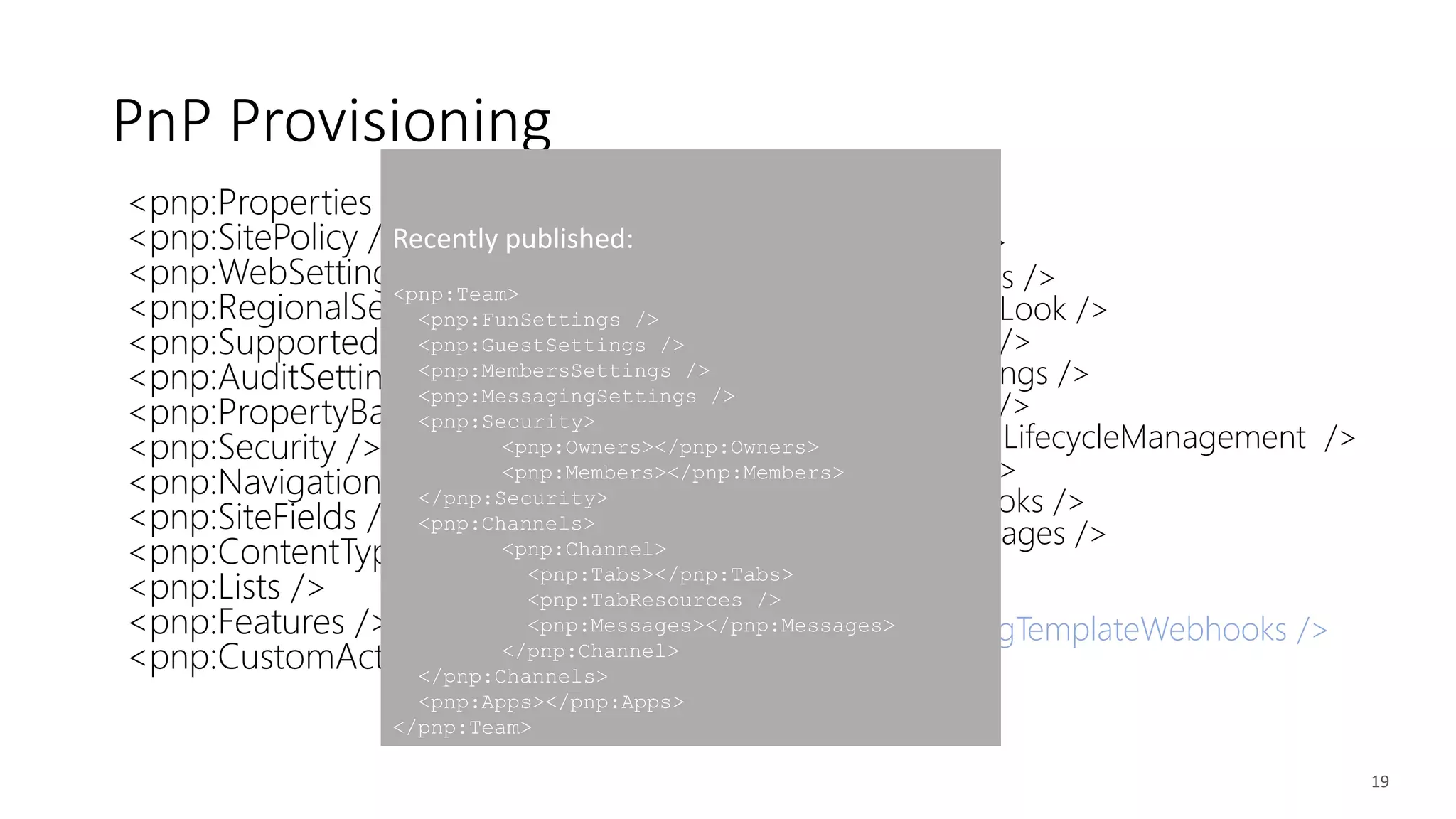 <pnp:Properties />
<pnp:SitePolicy />
<pnp:WebSettings />
<pnp:RegionalSettings />
<pnp:SupportedUILanguages />
<pnp:AuditSettings />
<pnp:PropertyBagEntries />
<pnp:Security />
<pnp:Navigation />
<pnp:SiteFields />
<pnp:ContentTypes />
<pnp:Lists />
<pnp:Features />
<pnp:CustomActions />
<pnp:Files />
<pnp:Pages />
<pnp:TermGroups />
<pnp:ComposedLook />
<pnp:Workflows />
<pnp:SearchSettings />
<pnp:Publishing />
<pnp:ApplicationLifecycleManagement />
<pnp:Providers />
<pnp:SiteWebhooks />
<pnp:ClientSidePages />
<pnp:Header />
<pnp:Footer />
<pnp:ProvisioningTemplateWebhooks />
19
PnP Provisioning
Recently published:
<pnp:Team>
<pnp:FunSettings />
<pnp:GuestSettings />
<pnp:MembersSettings />
<pnp:MessagingSettings />
<pnp:Security>
<pnp:Owners></pnp:Owners>
<pnp:Members></pnp:Members>
</pnp:Security>
<pnp:Channels>
<pnp:Channel>
<pnp:Tabs></pnp:Tabs>
<pnp:TabResources />
<pnp:Messages></pnp:Messages>
</pnp:Channel>
</pnp:Channels>
<pnp:Apps></pnp:Apps>
</pnp:Team>
 