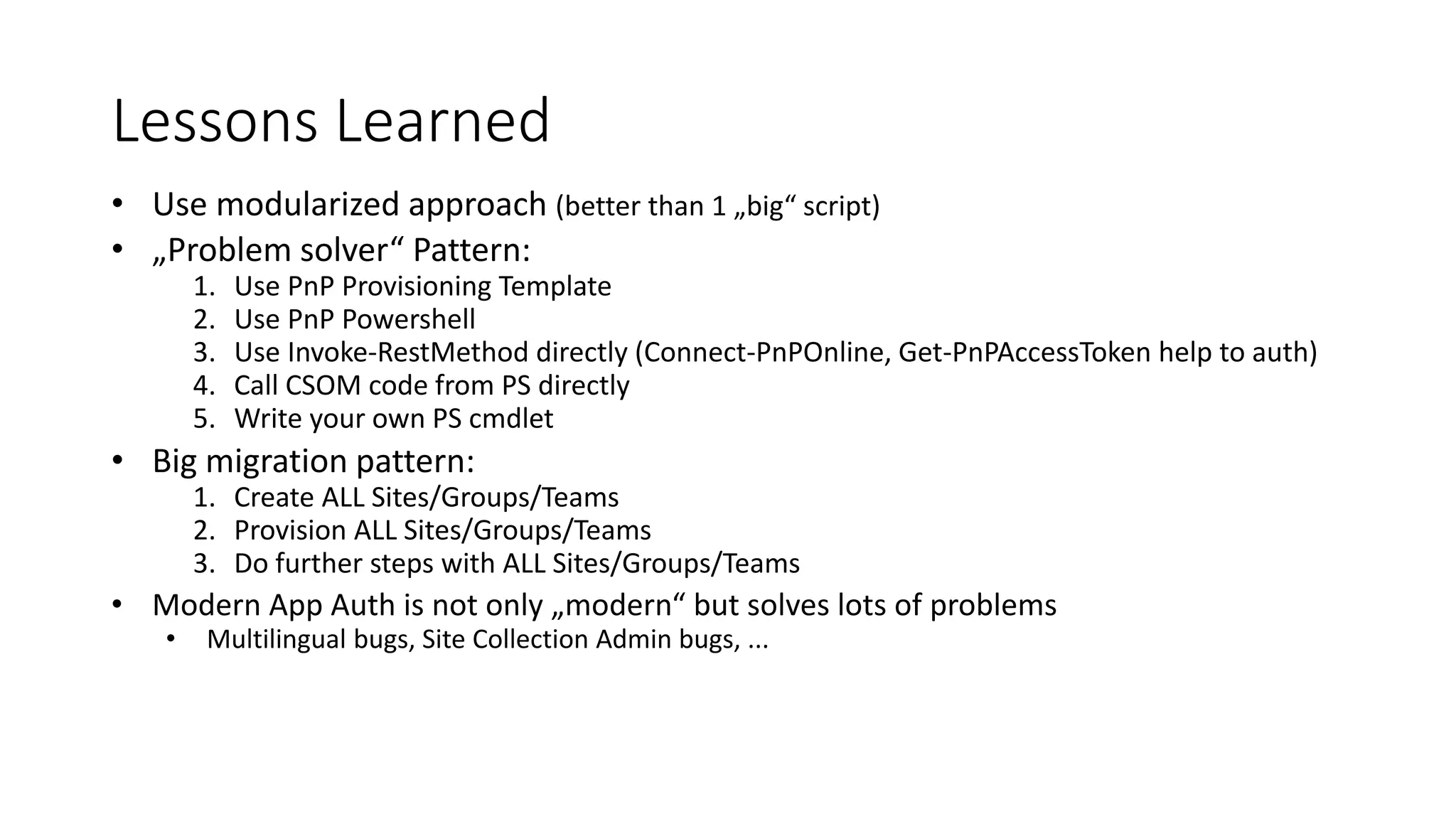 Lessons Learned
• Use modularized approach (better than 1 „big“ script)
• „Problem solver“ Pattern:
1. Use PnP Provisioning Template
2. Use PnP Powershell
3. Use Invoke-RestMethod directly (Connect-PnPOnline, Get-PnPAccessToken help to auth)
4. Call CSOM code from PS directly
5. Write your own PS cmdlet
• Big migration pattern:
1. Create ALL Sites/Groups/Teams
2. Provision ALL Sites/Groups/Teams
3. Do further steps with ALL Sites/Groups/Teams
• Modern App Auth is not only „modern“ but solves lots of problems
• Multilingual bugs, Site Collection Admin bugs, ...
 