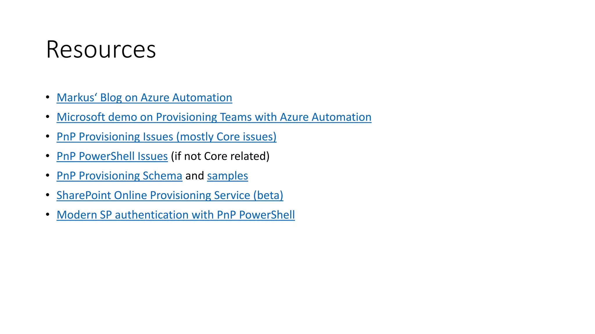 Resources
• Markus‘ Blog on Azure Automation
• Microsoft demo on Provisioning Teams with Azure Automation
• PnP Provisioning Issues (mostly Core issues)
• PnP PowerShell Issues (if not Core related)
• PnP Provisioning Schema and samples
• SharePoint Online Provisioning Service (beta)
• Modern SP authentication with PnP PowerShell
 