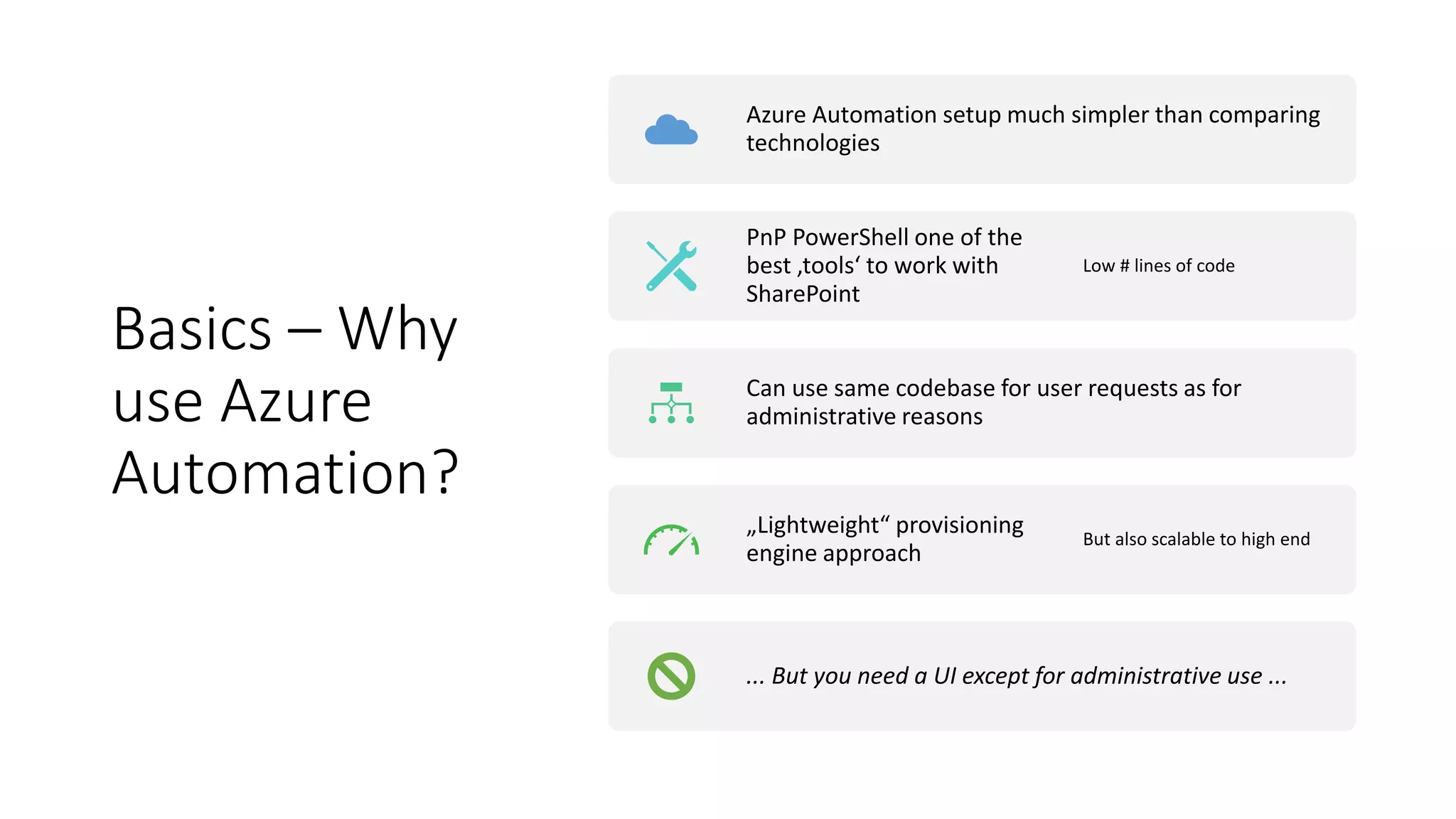 Basics – Why
use Azure
Automation?
Azure Automation setup much simpler than comparing
technologies
PnP PowerShell one of the
best ‚tools‘ to work with
SharePoint
Low # lines of code
Can use same codebase for user requests as for
administrative reasons
„Lightweight“ provisioning
engine approach
But also scalable to high end
... But you need a UI except for administrative use ...
 