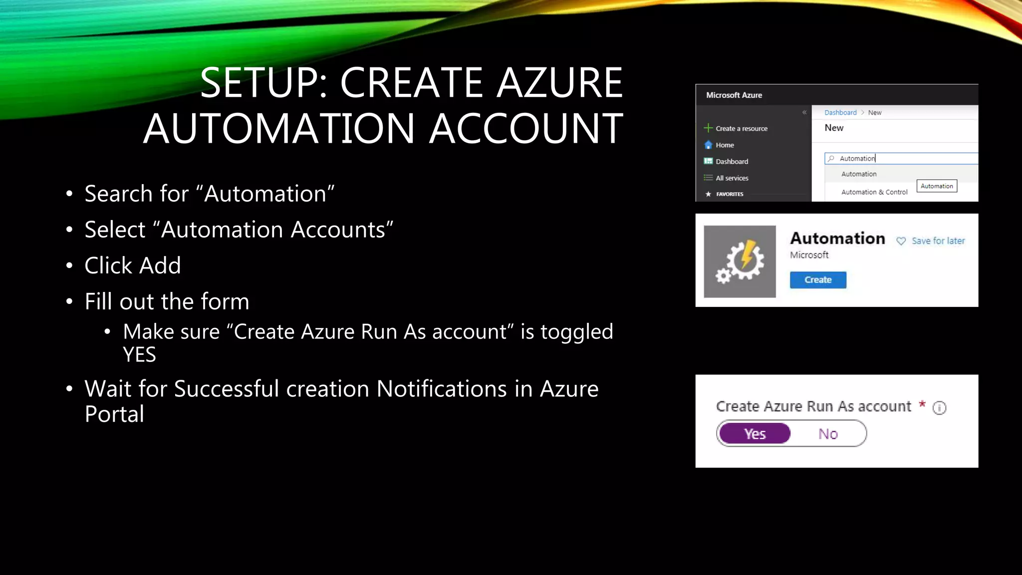 SETUP: CREATE AZURE
AUTOMATION ACCOUNT
• Search for “Automation”
• Select “Automation Accounts”
• Click Add
• Fill out the form
• Make sure “Create Azure Run As account” is toggled
YES
• Wait for Successful creation Notifications in Azure
Portal
 