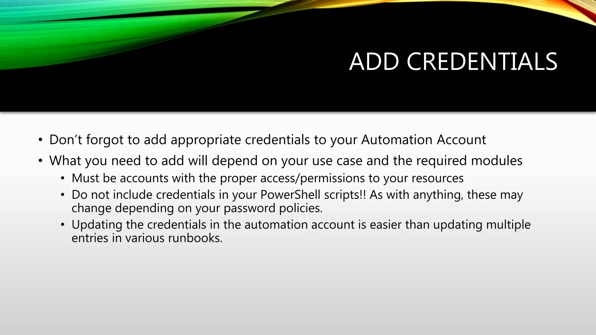 ADD CREDENTIALS
• Don’t forgot to add appropriate credentials to your Automation Account
• What you need to add will depend on your use case and the required modules
• Must be accounts with the proper access/permissions to your resources
• Do not include credentials in your PowerShell scripts!! As with anything, these may
change depending on your password policies.
• Updating the credentials in the automation account is easier than updating multiple
entries in various runbooks.
 