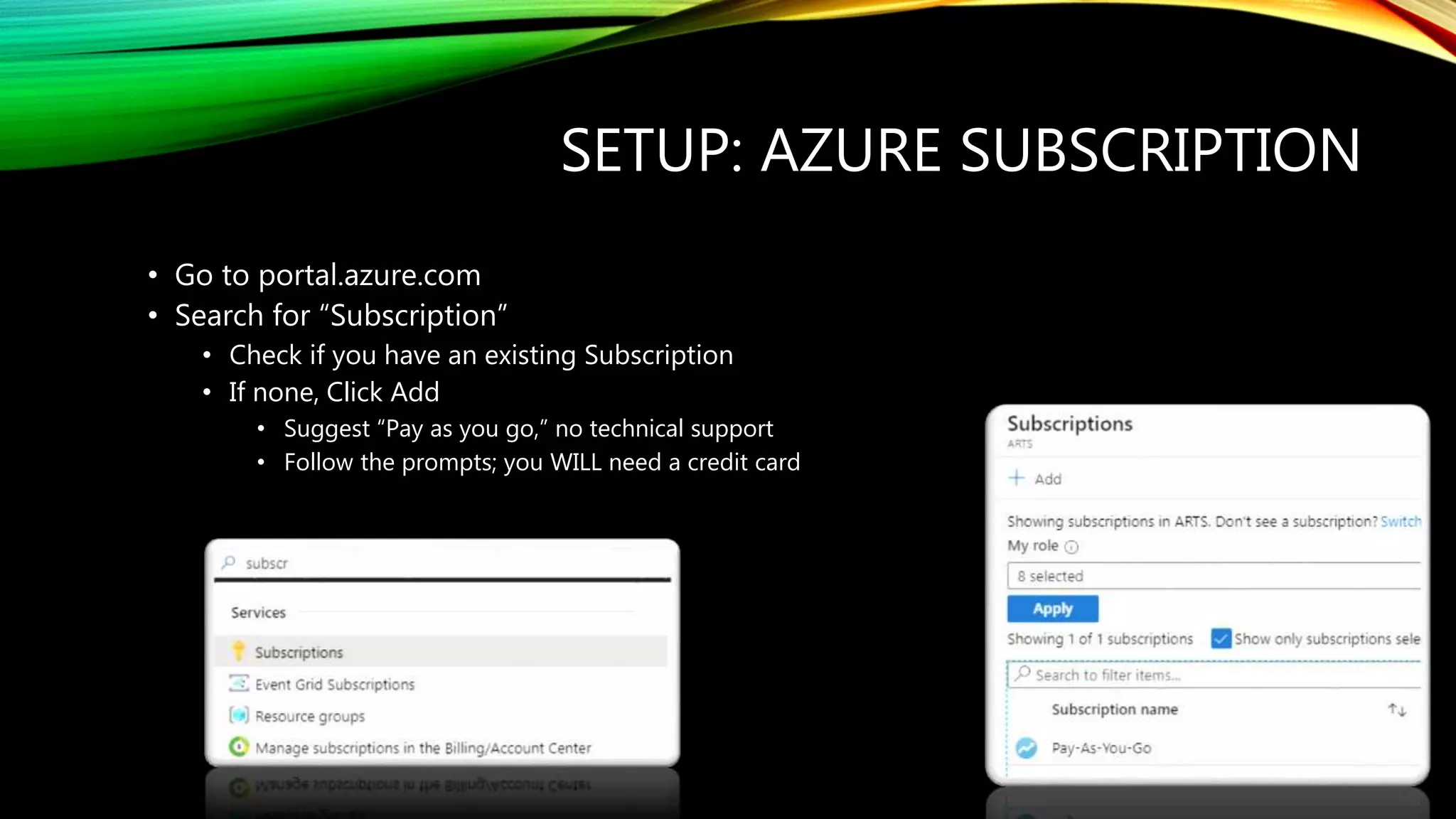 SETUP: AZURE SUBSCRIPTION
• Go to portal.azure.com
• Search for “Subscription”
• Check if you have an existing Subscription
• If none, Click Add
• Suggest “Pay as you go,” no technical support
• Follow the prompts; you WILL need a credit card
 