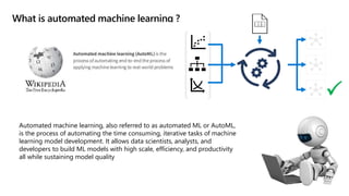 What is automated machine learning ?
Automated machine learning, also referred to as automated ML or AutoML,
is the process of automating the time consuming, iterative tasks of machine
learning model development. It allows data scientists, analysts, and
developers to build ML models with high scale, efficiency, and productivity
all while sustaining model quality

 