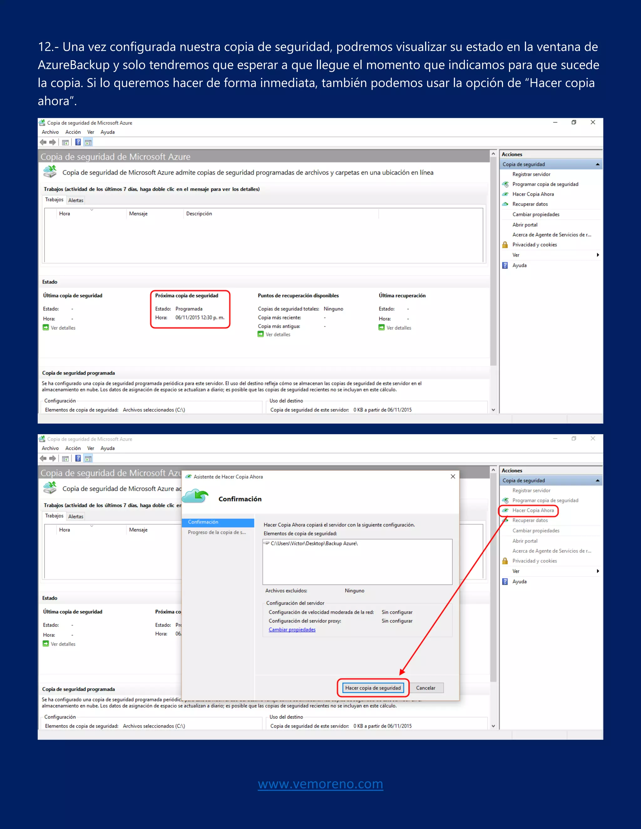 www.vemoreno.com
12.- Una vez configurada nuestra copia de seguridad, podremos visualizar su estado en la ventana de
AzureBackup y solo tendremos que esperar a que llegue el momento que indicamos para que sucede
la copia. Si lo queremos hacer de forma inmediata, también podemos usar la opción de “Hacer copia
ahora”.
 