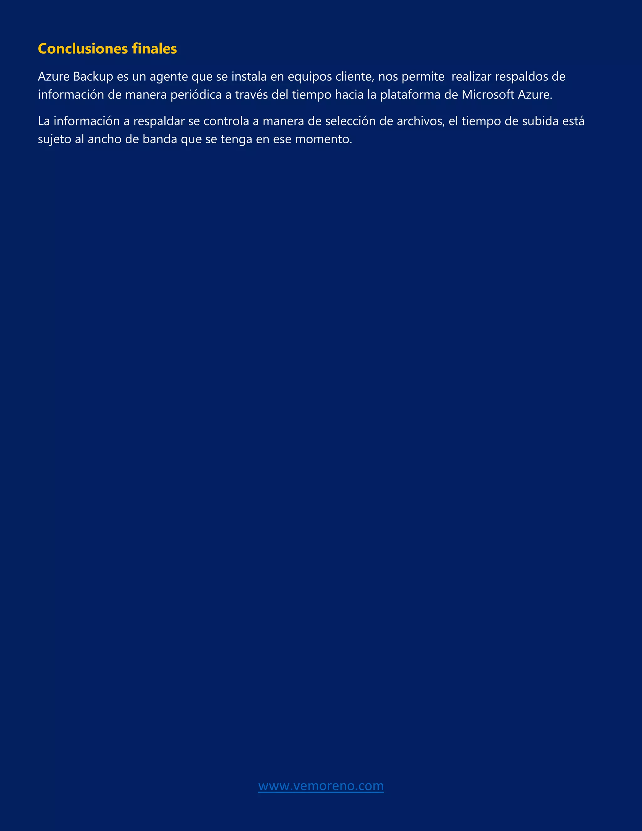 www.vemoreno.com
Conclusiones finales
Azure Backup es un agente que se instala en equipos cliente, nos permite realizar respaldos de
información de manera periódica a través del tiempo hacia la plataforma de Microsoft Azure.
La información a respaldar se controla a manera de selección de archivos, el tiempo de subida está
sujeto al ancho de banda que se tenga en ese momento.
 