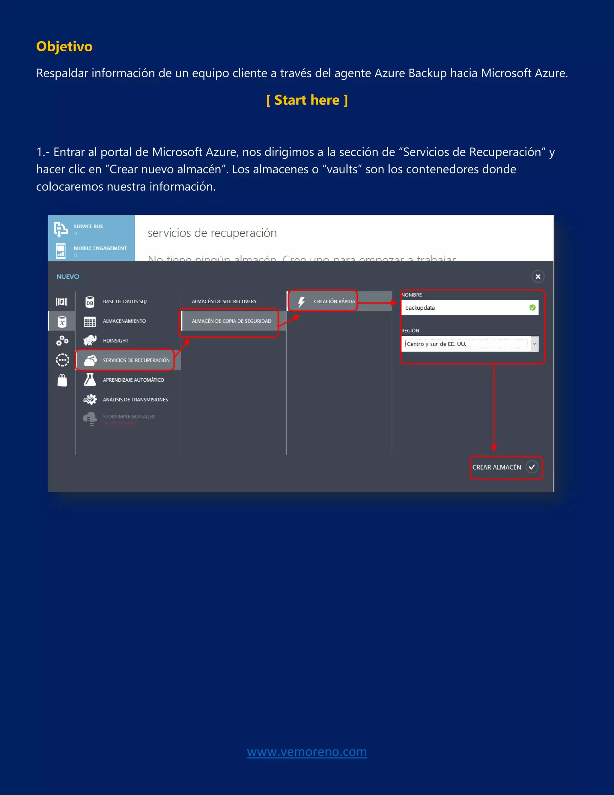 www.vemoreno.com
Objetivo
Respaldar información de un equipo cliente a través del agente Azure Backup hacia Microsoft Azure.
[ Start here ]
1.- Entrar al portal de Microsoft Azure, nos dirigimos a la sección de “Servicios de Recuperación” y
hacer clic en “Crear nuevo almacén”. Los almacenes o “vaults” son los contenedores donde
colocaremos nuestra información.
 