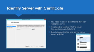 Identify Server with Certificate
 You need to select a certificate that can
recognize server
 It is already available into the server
(created during installation)
 Don’t choose the first one (server name,
longer validity)
 