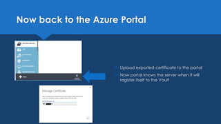 Now back to the Azure Portal
 Upload exported certificate to the portal
 Now portal knows the server when it will
register itself to the Vault
 