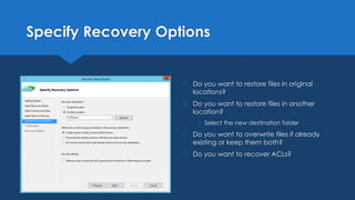 Specify Recovery Options
 Do you want to restore files in original
locations?
 Do you want to restore files in another
location?
 Select the new destination folder
 Do you want to overwrite files if already
existing or keep them both?
 Do you want to recover ACLs?
 