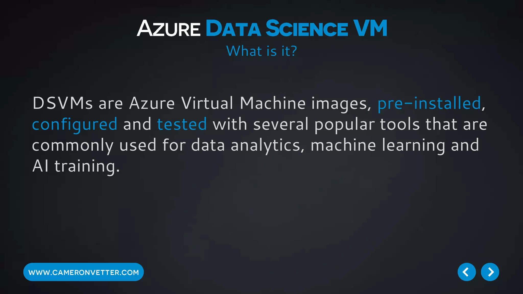 DSVMs are Azure Virtual Machine images, pre-installed,
configured and tested with several popular tools that are
commonly used for data analytics, machine learning and
AI training.
What is it?
 