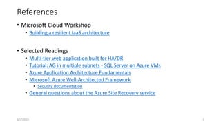 References
• Microsoft Cloud Workshop
• Building a resilient IaaS architecture
• Selected Readings
• Multi-tier web application built for HA/DR
• Tutorial: AG in multiple subnets - SQL Server on Azure VMs
• Azure Application Architecture Fundamentals
• Microsoft Azure Well-Architected Framework
• Security documentation
• General questions about the Azure Site Recovery service
2
3/17/2023
 