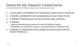 Extend the SQL AlwaysOn Created Earlier
to include SQLVM3 to the Always On group as an asynchronous replica
1. In Azure portal, add SQLVM3 to the load-balancer backend pool in the DR site.
2. In SQLVM1, add SQLVM3 to the existing Windows Server Failover Cluster.
3. In SQLVM3, 3nable AlwaysOn and set the domain login credentials.
4. In SQLVM1,
• update the Availability Group Listener to include the SQLVM3 IP address,
• add SQLVM3 as an asynchronous replica in the existing Always On Availability Group.
5. In SQLVM1, run PowerShell script to update the failover cluster with the
Listener IP addresses.
55
3/17/2023
 
