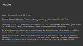 Azure
Which Operating System (OS) to use?
Corda can be deployed on both Windows and Linux. It can also be containerized with Docker (Refer
https://docs.corda.net/head/deploying-a-node.htm for more details)
When using Azure VM, as a best practice we should always use Azure Data Disks and at the Operating System level run
the Corda node from the logical data disk which can be configured to aggregate 2 or more disks.
On Windows we recommend the usage of Storage Spaces and on Linux we have the following guidance available to
achieve maximum performance - https://docs.microsoft.com/enus/azure/virtual-machines/linux/optimization
Corda has made available a docker image which allows to run inside a container and can be found in the following
repository - https://github.com/corda/corda-docker. Also, if we run the Corda node in a container, we should also use
volumes which are the preferred mechanism for persisting data generated by and used by Docker containers:
https://docs.docker.com/storage/volumes/
 