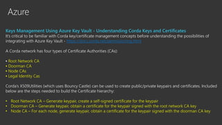 Azure
Keys Management Using Azure Key Vault - Understanding Corda Keys and Certificates
It’s critical to be familiar with Corda key/certificate management concepts before understanding the possibilities of
integrating with Azure Key Vault - https://docs.corda.net/permissioning.html
A Corda network has four types of Certificate Authorities (CAs):
▪ Root Network CA
▪ Doorman CA
▪ Node CAs
▪ Legal Identity Cas
Corda’s X509Utilities (which uses Bouncy Castle) can be used to create public/private keypairs and certificates. Included
below are the steps needed to build the Certificate hierarchy:
• Root Network CA – Generate keypair, create a self-signed certificate for the keypair
• Doorman CA – Generate keypair, obtain a certificate for the keypair signed with the root network CA key
• Node CA – For each node, generate keypair, obtain a certificate for the keypair signed with the doorman CA key
 