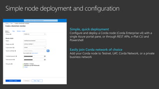 Simple node deployment and configuration
Simple, quick deployment
Configure and deploy a Corda node (Corda Enterprise v4) with a
single Azure portal pane, or through REST APIs, x-Plat CLI and
Powershell
Easily join Corda network of choice
Add your Corda node to Testnet, UAT, Corda Network, or a private
business network
 