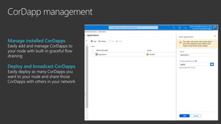 CorDapp management
Manage installed CorDapps
Easily add and manage CorDapps to
your node with built-in graceful flow
draining
Deploy and broadcast CorDapps
Easily deploy as many CorDapps you
want to your node and share those
CorDapps with others in your network
 