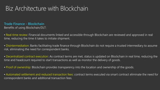 Biz Architecture with Blockchain
Trade Finance - Blockchain
Benefits of using Blockchain/DLT:
▪ Real-time review: Financial documents linked and accessible through Blockchain are reviewed and approved in real
time, reducing the time it takes to initiate shipment.
▪ Disintermediation: Banks facilitating trade finance through Blockchain do not require a trusted intermediary to assume
risk, eliminating the need for correspondent banks.
▪ Decentralized contract execution: As contract terms are met, status is updated on Blockchain in real time, reducing the
time and headcount required to start transactions as well as monitor the delivery of goods.
▪ Proof of ownership: Blockchain provides transparency into the location and ownership of the goods.
▪ Automated settlement and reduced transaction fees: contract terms executed via smart contract eliminate the need for
correspondent banks and additional transaction fees.
 