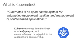 Kubernetes comes from the Greek
word κυβερνήτης:, which
means helmsman or ship pilot, ie: the
captainer of a container ship.
"Kubernetes is an open-source system for
automating deployment, scaling, and management
of containerized applications."
 
