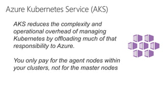 AKS reduces the complexity and
operational overhead of managing
Kubernetes by offloading much of that
responsibility to Azure.
You only pay for the agent nodes within
your clusters, not for the master nodes
 