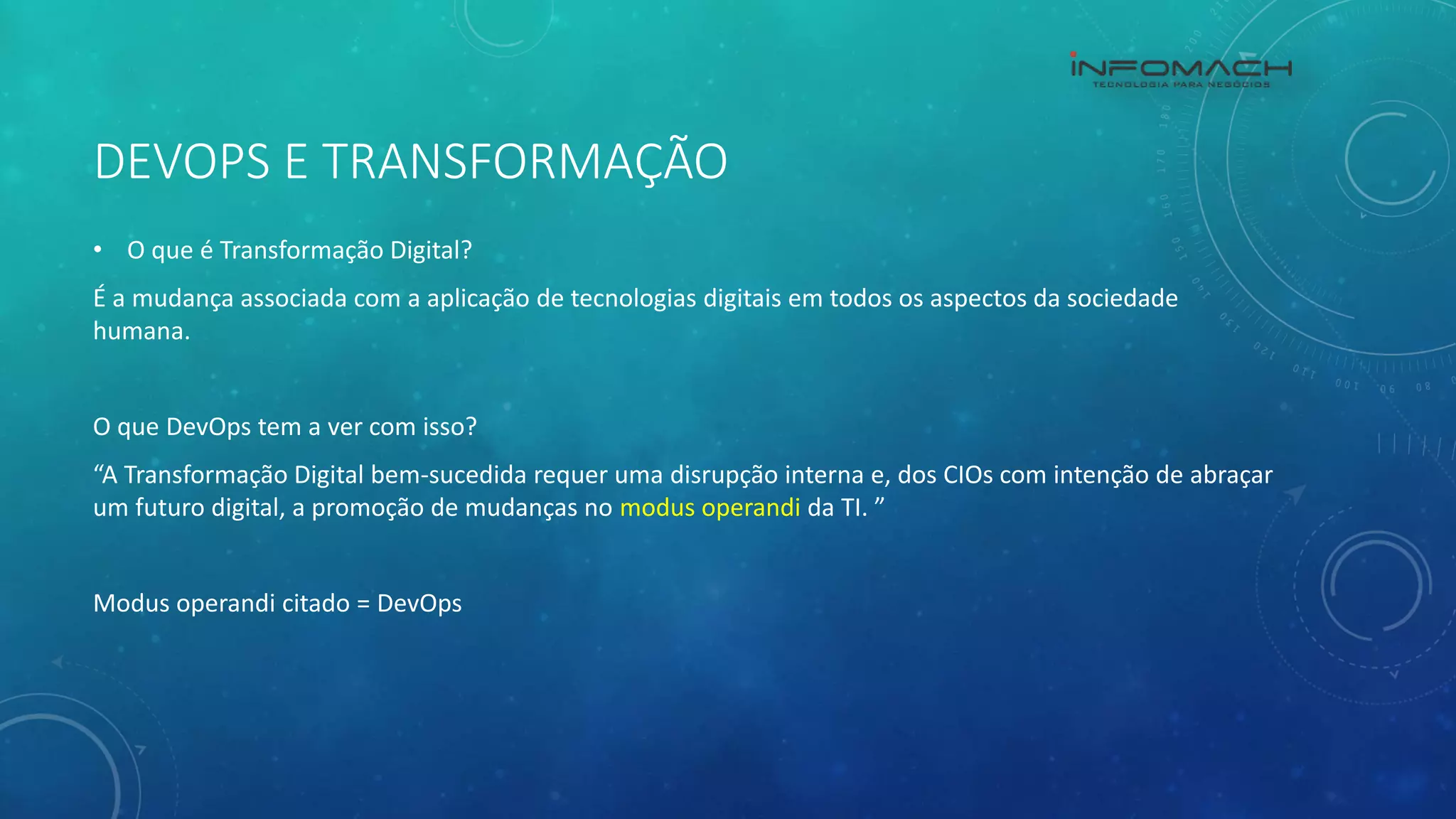 DEVOPS E TRANSFORMAÇÃO
• O que é Transformação Digital?
É a mudança associada com a aplicação de tecnologias digitais em todos os aspectos da sociedade
humana.
O que DevOps tem a ver com isso?
“A Transformação Digital bem-sucedida requer uma disrupção interna e, dos CIOs com intenção de abraçar
um futuro digital, a promoção de mudanças no modus operandi da TI. ”
Modus operandi citado = DevOps
 