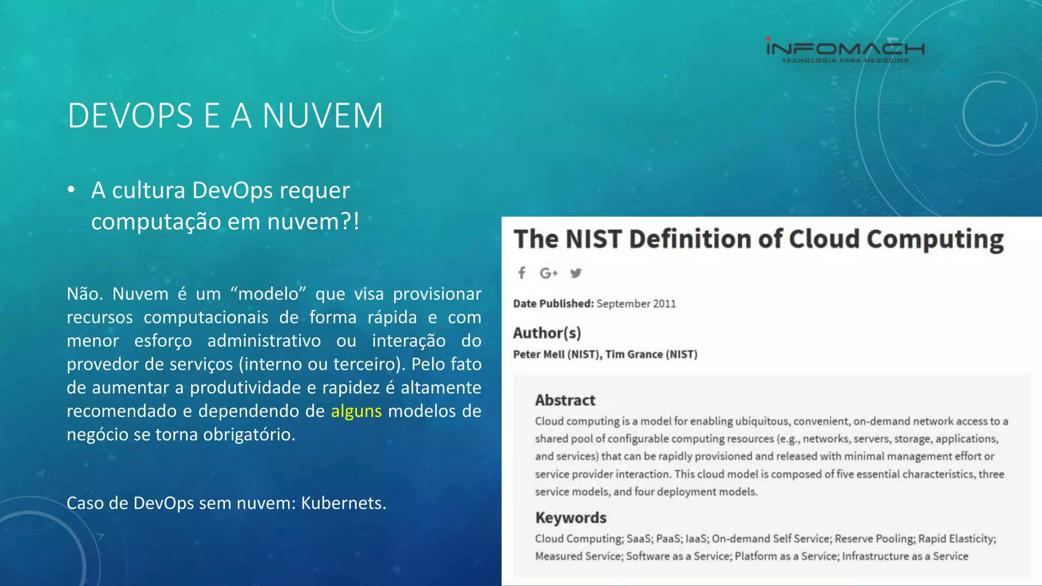 DEVOPS E A NUVEM
• A cultura DevOps requer
computação em nuvem?!
Não. Nuvem é um “modelo” que visa provisionar
recursos computacionais de forma rápida e com
menor esforço administrativo ou interação do
provedor de serviços (interno ou terceiro). Pelo fato
de aumentar a produtividade e rapidez é altamente
recomendado e dependendo de alguns modelos de
negócio se torna obrigatório.
Caso de DevOps sem nuvem: Kubernets.
 