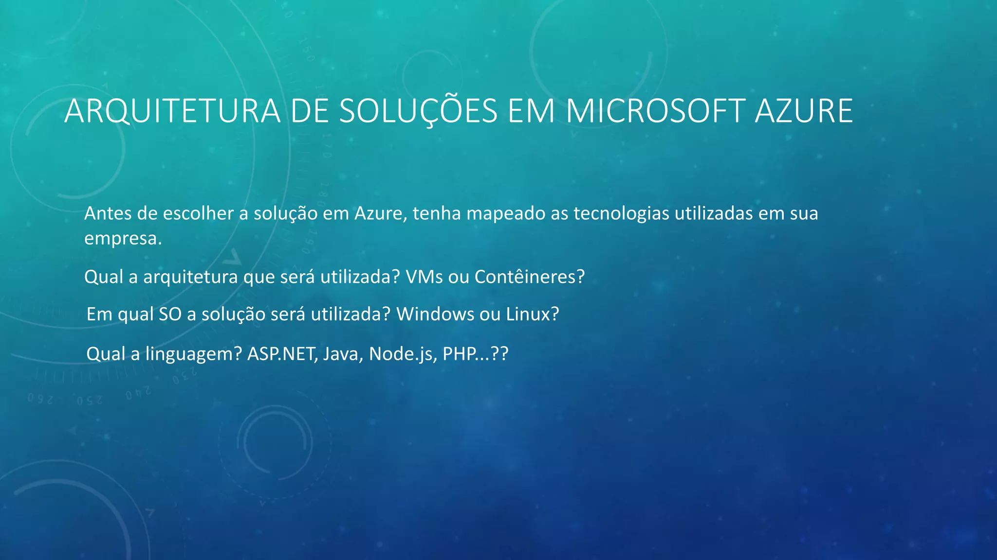 ARQUITETURA DE SOLUÇÕES EM MICROSOFT AZURE
Antes de escolher a solução em Azure, tenha mapeado as tecnologias utilizadas em sua
empresa.
Qual a arquitetura que será utilizada? VMs ou Contêineres?
Em qual SO a solução será utilizada? Windows ou Linux?
Qual a linguagem? ASP.NET, Java, Node.js, PHP...??
 