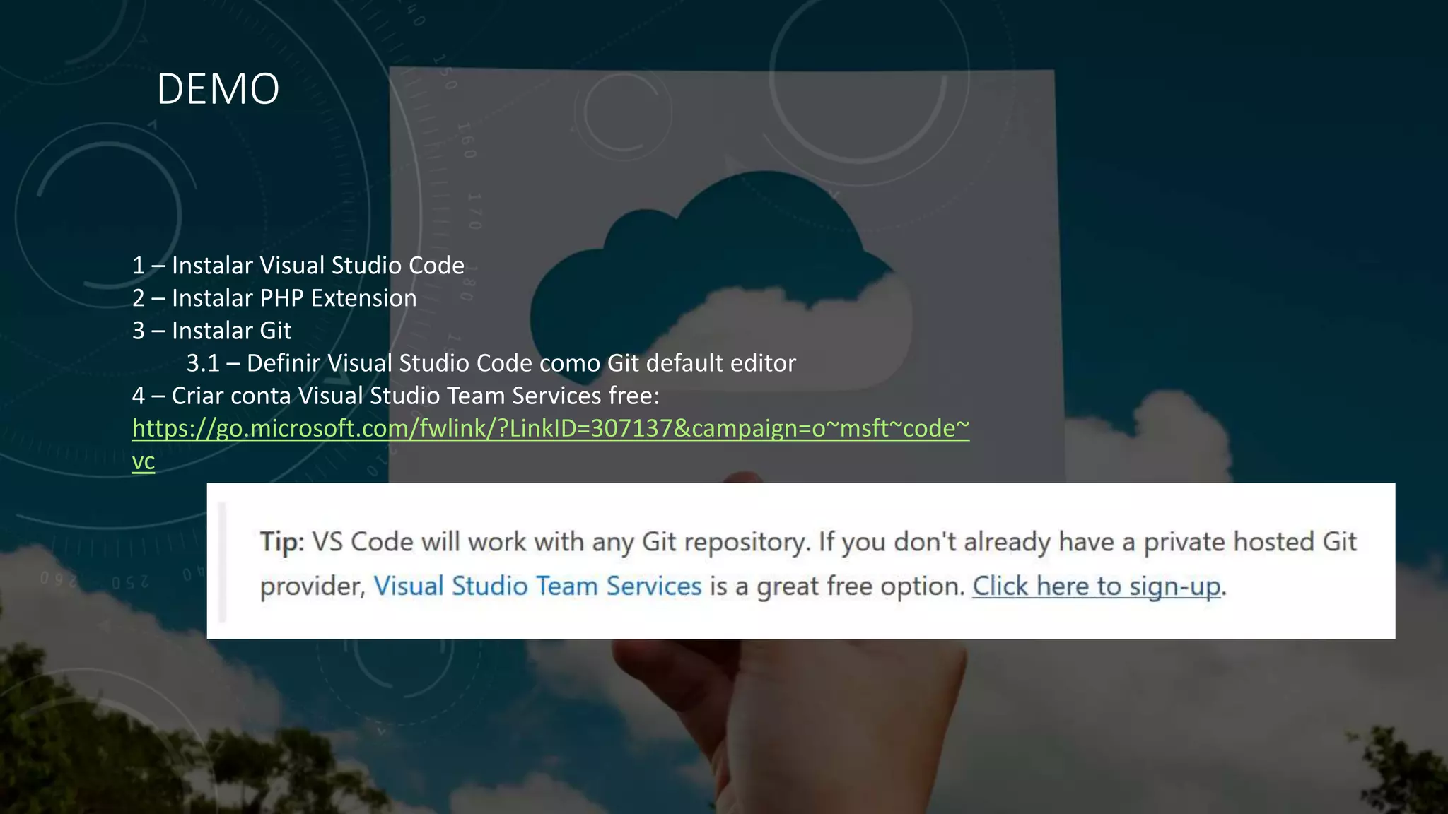 DEMO
1 – Instalar Visual Studio Code
2 – Instalar PHP Extension
3 – Instalar Git
3.1 – Definir Visual Studio Code como Git default editor
4 – Criar conta Visual Studio Team Services free:
https://go.microsoft.com/fwlink/?LinkID=307137&campaign=o~msft~code~
vc
 