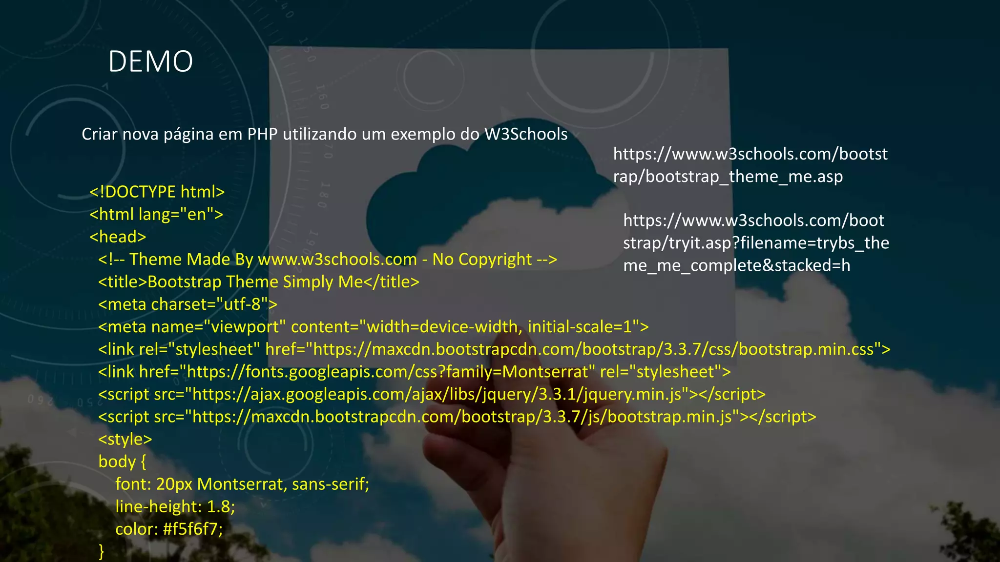DEMO
Criar nova página em PHP utilizando um exemplo do W3Schools
<!DOCTYPE html>
<html lang="en">
<head>
<!-- Theme Made By www.w3schools.com - No Copyright -->
<title>Bootstrap Theme Simply Me</title>
<meta charset="utf-8">
<meta name="viewport" content="width=device-width, initial-scale=1">
<link rel="stylesheet" href="https://maxcdn.bootstrapcdn.com/bootstrap/3.3.7/css/bootstrap.min.css">
<link href="https://fonts.googleapis.com/css?family=Montserrat" rel="stylesheet">
<script src="https://ajax.googleapis.com/ajax/libs/jquery/3.3.1/jquery.min.js"></script>
<script src="https://maxcdn.bootstrapcdn.com/bootstrap/3.3.7/js/bootstrap.min.js"></script>
<style>
body {
font: 20px Montserrat, sans-serif;
line-height: 1.8;
color: #f5f6f7;
}
https://www.w3schools.com/bootst
rap/bootstrap_theme_me.asp
https://www.w3schools.com/boot
strap/tryit.asp?filename=trybs_the
me_me_complete&stacked=h
 