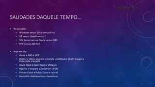 SAUDADES DAQUELE TEMPO…
• No passado:
• Windows versus Linux versus Mac
• VB versus Delphi versus C
• SQL Server versus Oracle versus DB2
• PHP versus ASP.NET
• Hoje em dia:
• Azure x AWS x GCP
• Docker x Otto x Vagrant x Ansible x SaltStack x Chef x Puppet x
Kubernets x Jenkins
• Azure Stack x Open Stack x VMware
• HyperV x Vmware x ZenServer x KVM
• Private Cloud x Public Cloud x Hybrid
• Monolith x Microservice x Serverless
 