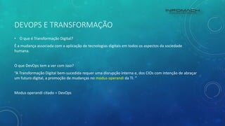 DEVOPS E TRANSFORMAÇÃO
• O que é Transformação Digital?
É a mudança associada com a aplicação de tecnologias digitais em todos os aspectos da sociedade
humana.
O que DevOps tem a ver com isso?
“A Transformação Digital bem-sucedida requer uma disrupção interna e, dos CIOs com intenção de abraçar
um futuro digital, a promoção de mudanças no modus operandi da TI. ”
Modus operandi citado = DevOps
 