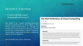 DEVOPS E A NUVEM
• A cultura DevOps requer
computação em nuvem?!
Não. Nuvem é um “modelo” que visa provisionar
recursos computacionais de forma rápida e com
menor esforço administrativo ou interação do
provedor de serviços (interno ou terceiro). Pelo fato
de aumentar a produtividade e rapidez é altamente
recomendado e dependendo de alguns modelos de
negócio se torna obrigatório.
Caso de DevOps sem nuvem: Kubernets.
 