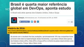 NOTÍCIA DEVOPS
Matéria de 2016:
http://www.administradores.com.br/noticias/cotidiano/brasil-e-quarta-maior-referencia-global-em-
devops-aponta-estudo/108221/
 