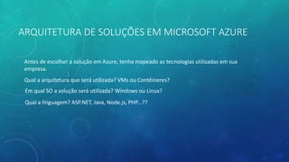 ARQUITETURA DE SOLUÇÕES EM MICROSOFT AZURE
Antes de escolher a solução em Azure, tenha mapeado as tecnologias utilizadas em sua
empresa.
Qual a arquitetura que será utilizada? VMs ou Contêineres?
Em qual SO a solução será utilizada? Windows ou Linux?
Qual a linguagem? ASP.NET, Java, Node.js, PHP...??
 