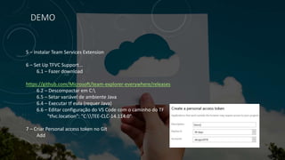 DEMO
5 – Instalar Team Services Extension
6 – Set Up TFVC Support...
6.1 – Fazer download
https://github.com/Microsoft/team-explorer-everywhere/releases
6.2 – Descompactar em C:
6.5 – Setar variável de ambiente Java
6.4 – Executar tf eula (requer Java)
6.6 – Editar configuração do VS Code com o caminho do TF
"tfvc.location": "C:TEE-CLC-14.114.0"
7 – Criar Personal access token no Git
Add
 