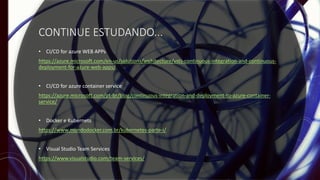 CONTINUE ESTUDANDO...
• CI/CD for azure WEB APPs
https://azure.microsoft.com/en-us/solutions/architecture/vsts-continuous-integration-and-continuous-
deployment-for-azure-web-apps/
• CI/CD for azure container service
https://azure.microsoft.com/pt-br/blog/continuous-integration-and-deployment-to-azure-container-
service/
• Docker e Kubernets
https://www.mundodocker.com.br/kubernetes-parte-i/
• Visual Studio Team Services
https://www.visualstudio.com/team-services/
 