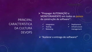 PRINCIPAL
CARACTERÍSTICA
DA CULTURA
DEVOPS
 “Propagar AUTOMAÇÃO e
MONITORAMENTO em todos os passos
da construção de software”:
 Integration
 Testing
 Releasing
 Deployment
 Infrastructure
management
 “Acelerar a entrega de software!”
 