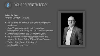 YOUR PRESENTER TODAY
Jethro Seghers
Program Director – SkySync
• Responsible for technical evangelism and product
marketing.
• Over 15-years of experience in consulting,
development, marketing, and product management.
• Jethro was an Office 365 MVP for five years.
• He is an internationally recognized author and
speaker for Azure, Office 365 and Cloud Services.
• Twitter: @jseghers - @SkySynced
• jseghers@skysync.com
 