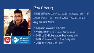 Poy Chang
目前任职于全美 100 大私人企业，负责企业内部 IT 解
决方案设计与开发，专注于 Azure、ASP.NET Core、
Angular 等技术研究
✓ Angular Taiwan 社群核心成员
✓ Microsoft MVP Developer Technologies
✓ 2018 北京 Global Azure Bootcamp 讲师
✓ 2018 台北 Azure Tech Day Party 讲师
✓ 2018 台中 .NET Conf 讲师
 