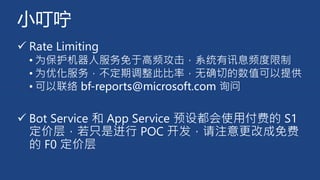 小叮咛
✓ Rate Limiting
• 为保护机器人服务免于高频攻击，系统有讯息频度限制
• 为优化服务，不定期调整此比率，无确切的数值可以提供
• 可以联络 bf-reports@microsoft.com 询问
✓ Bot Service 和 App Service 预设都会使用付费的 S1
定价层，若只是进行 POC 开发，请注意更改成免费
的 F0 定价层
 