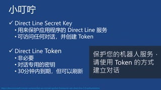 小叮咛
✓ Direct Line Secret Key
• 用来保护应用程序的 Direct Line 服务
• 可访问任何对话，并创建 Token
✓ Direct Line Token
• 非必要
• 对话专用的密钥
• 30分钟内到期，但可以刷新
https://docs.microsoft.com/en-us/azure/bot-service/rest-api/bot-framework-rest-direct-line-3-0-authentication
保护您的机器人服务，
请使用 Token 的方式
建立对话
 