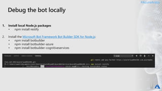 #AzureAraby#AzureAraby
1. Install local Node.js packages
• npm install restify
2. Install the Microsoft Bot Framework Bot Builder SDK for Node.js:
• npm install botbuilder
• npm install botbuilder-azure
• npm install botbuilder-cognitiveservices
 