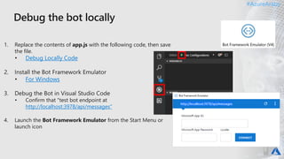 #AzureAraby#AzureAraby
1. Replace the contents of app.js with the following code, then save
the file.
Debug Locally Code
For Windows
• Confirm that "test bot endpoint at
http://localhost:3978/api/messages“
4. Launch the Bot Framework Emulator from the Start Menu or
launch icon
 