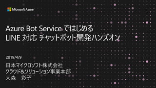 Azure Bot Service ではじめる
LINE 対応 チャットボット開発ハンズオン
日本マイクロソフト株式会社
クラウド&ソリューション事業本部
大森 彩子
2019/4/9
 